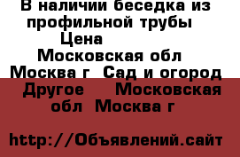 В наличии беседка из профильной трубы › Цена ­ 18 480 - Московская обл., Москва г. Сад и огород » Другое   . Московская обл.,Москва г.